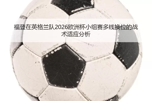 福登在英格兰队2026欧洲杯小组赛多线换位的战术适应分析