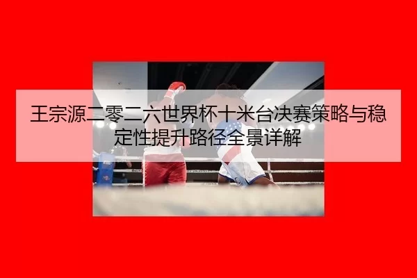 王宗源二零二六世界杯十米台决赛策略与稳定性提升路径全景详解